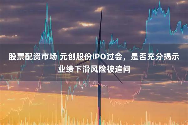 股票配资市场 元创股份IPO过会，是否充分揭示业绩下滑风险被追问