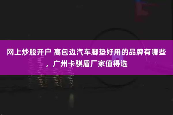 网上炒股开户 高包边汽车脚垫好用的品牌有哪些，广州卡骐盾厂家值得选