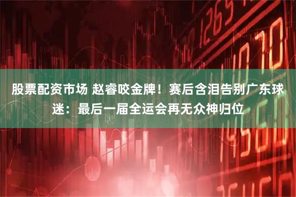 股票配资市场 赵睿咬金牌！赛后含泪告别广东球迷：最后一届全运会再无众神归位