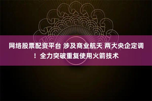 网络股票配资平台 涉及商业航天 两大央企定调！全力突破重复使用火箭技术