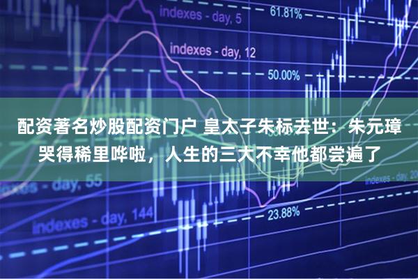 配资著名炒股配资门户 皇太子朱标去世：朱元璋哭得稀里哗啦，人生的三大不幸他都尝遍了