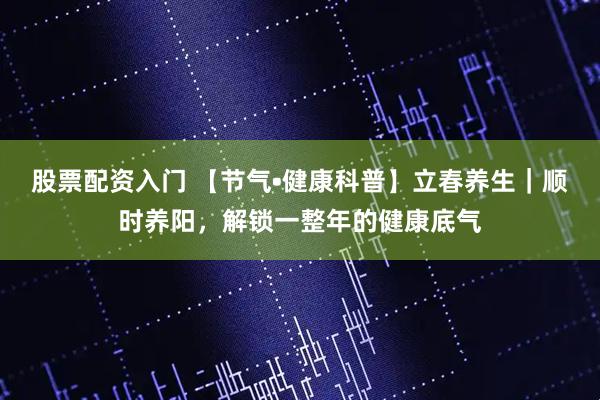 股票配资入门 【节气•健康科普】立春养生｜顺时养阳，解锁一整年的健康底气