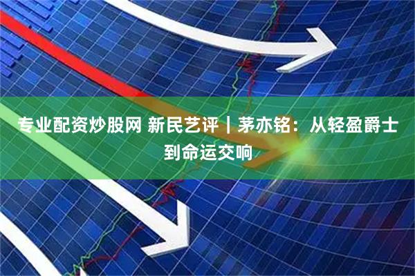 专业配资炒股网 新民艺评｜茅亦铭：从轻盈爵士到命运交响