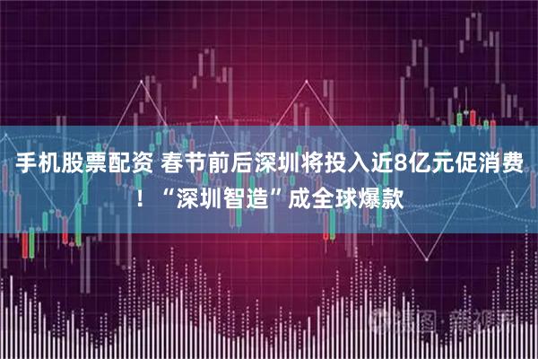 手机股票配资 春节前后深圳将投入近8亿元促消费！“深圳智造”成全球爆款