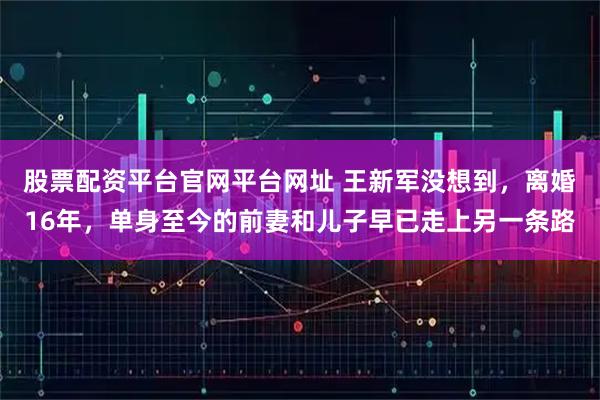 股票配资平台官网平台网址 王新军没想到，离婚16年，单身至今的前妻和儿子早已走上另一条路