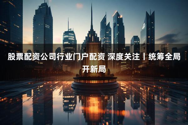 股票配资公司行业门户配资 深度关注丨统筹全局开新局
