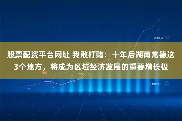 股票配资平台网址 我敢打赌：十年后湖南常德这3个地方，将成为区域经济发展的重要增长极