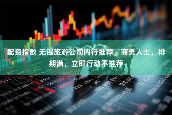 配资指数 无锡旅游公司内行推荐，商务人士，排期满，立即行动不推荐
