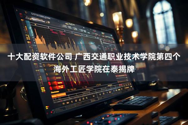十大配资软件公司 广西交通职业技术学院第四个海外工匠学院在泰揭牌