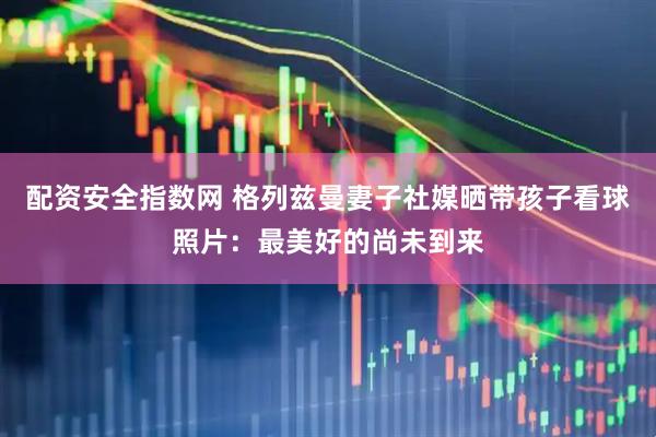 配资安全指数网 格列兹曼妻子社媒晒带孩子看球照片：最美好的尚未到来