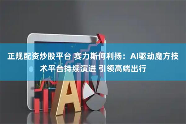 正规配资炒股平台 赛力斯何利扬：AI驱动魔方技术平台持续演进 引领高端出行