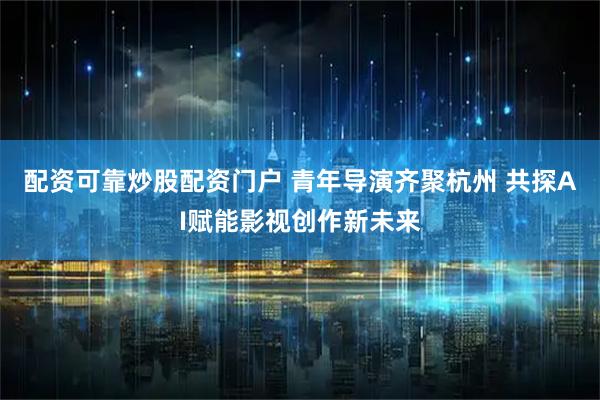配资可靠炒股配资门户 青年导演齐聚杭州 共探AI赋能影视创作新未来