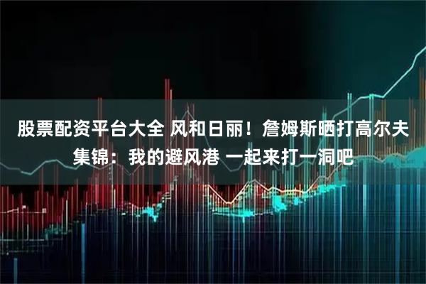 股票配资平台大全 风和日丽！詹姆斯晒打高尔夫集锦：我的避风港 一起来打一洞吧