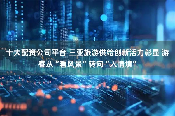 十大配资公司平台 三亚旅游供给创新活力彰显 游客从“看风景”转向“入情境”