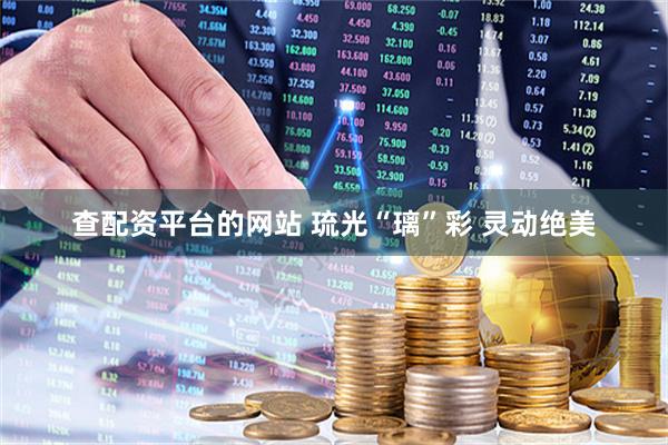 查配资平台的网站 琉光“璃”彩 灵动绝美