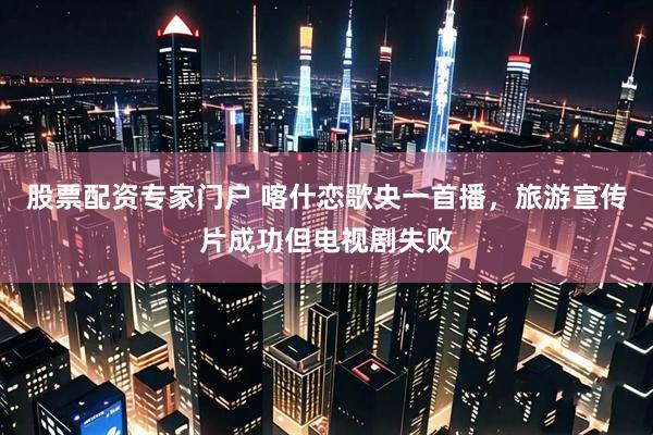 股票配资专家门户 喀什恋歌央一首播，旅游宣传片成功但电视剧失败