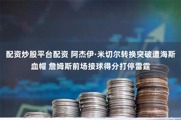 配资炒股平台配资 阿杰伊·米切尔转换突破遭海斯血帽 詹姆斯前场接球得分打停雷霆