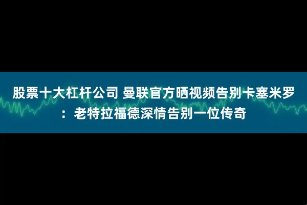 股票十大杠杆公司 曼联官方晒视频告别卡塞米罗：老特拉福德深情告别一位传奇