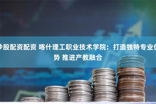 炒股配资配资 喀什理工职业技术学院：打造独特专业优势 推进产教融合