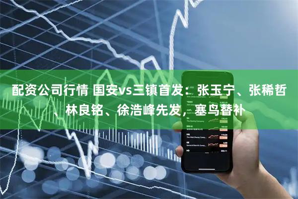 配资公司行情 国安vs三镇首发：张玉宁、张稀哲、林良铭、徐浩峰先发，塞鸟替补