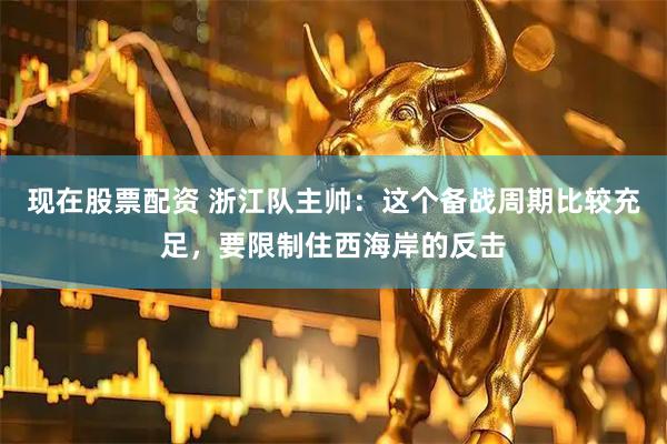 现在股票配资 浙江队主帅：这个备战周期比较充足，要限制住西海岸的反击