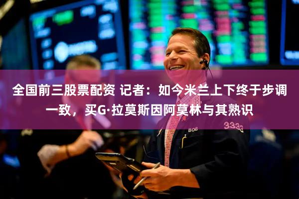 全国前三股票配资 记者：如今米兰上下终于步调一致，买G·拉莫斯因阿莫林与其熟识