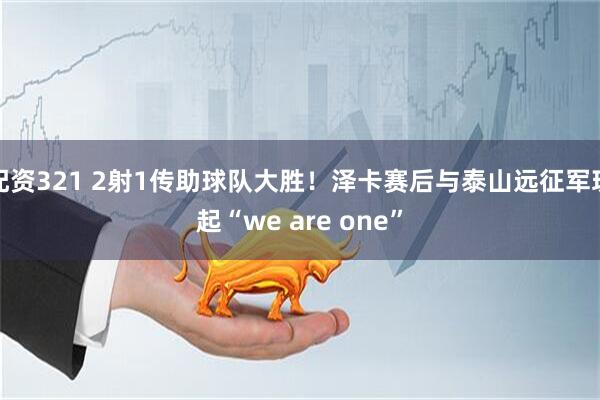配资321 2射1传助球队大胜！泽卡赛后与泰山远征军玩起“we are one”