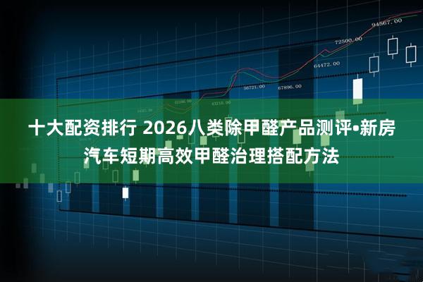 十大配资排行 2026八类除甲醛产品测评•新房汽车短期高效甲醛治理搭配方法