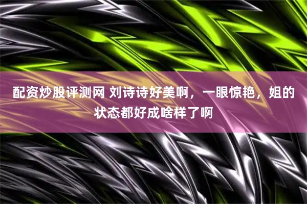 配资炒股评测网 刘诗诗好美啊，一眼惊艳，姐的状态都好成啥样了啊
