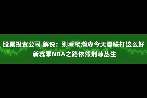 股票投资公司 解说：别看杨瀚森今天夏联打这么好 新赛季NBA之路依然荆棘丛生