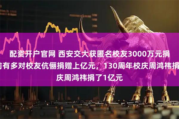 配资开户官网 西安交大获匿名校友3000万元捐赠！此前有多对校友伉俪捐赠上亿元，130周年校庆周鸿祎捐了1亿元