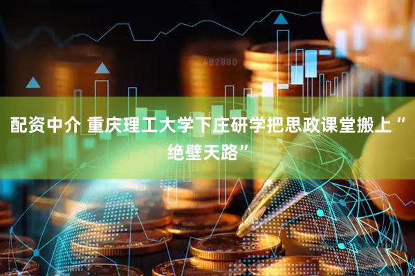 配资中介 重庆理工大学下庄研学把思政课堂搬上“绝壁天路”