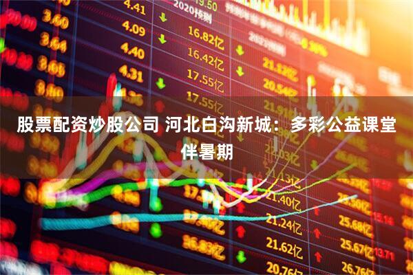 股票配资炒股公司 河北白沟新城：多彩公益课堂伴暑期
