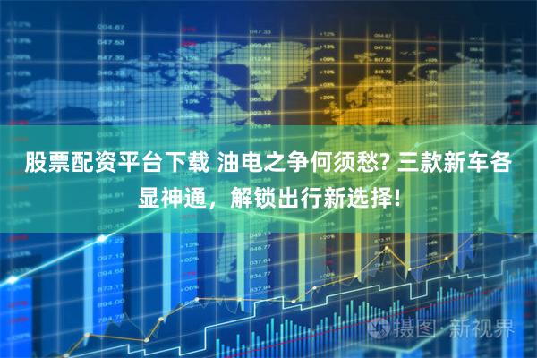 股票配资平台下载 油电之争何须愁? 三款新车各显神通，解锁出行新选择!