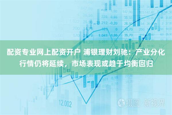 配资专业网上配资开户 浦银理财刘驰：产业分化行情仍将延续，市场表现或趋于均衡回归