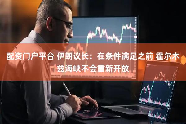 配资门户平台 伊朗议长：在条件满足之前 霍尔木兹海峡不会重新开放