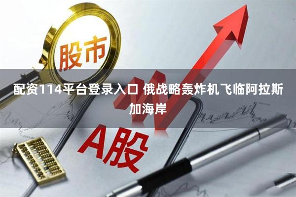 配资114平台登录入口 俄战略轰炸机飞临阿拉斯加海岸